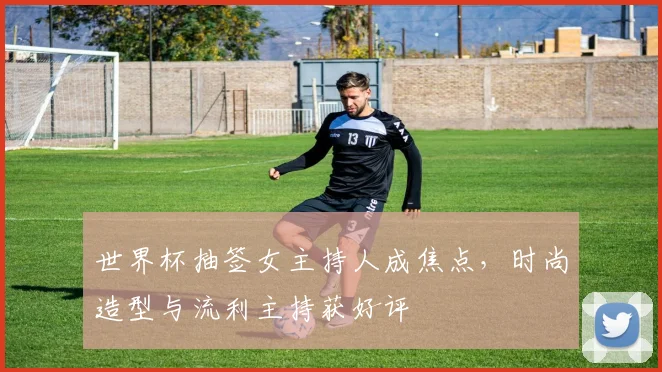 世界杯抽签女主持人成焦点，时尚造型与流利主持获好评