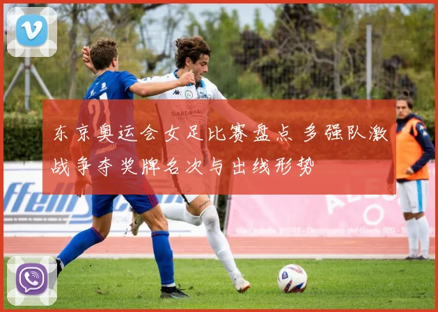 东京奥运会女足比赛盘点 多强队激战争夺奖牌名次与出线形势