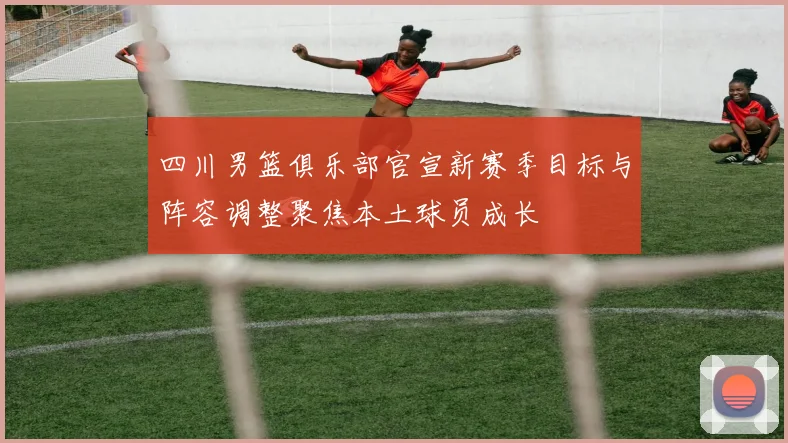 四川男篮俱乐部官宣新赛季目标与阵容调整聚焦本土球员成长