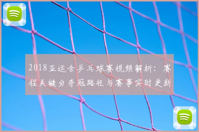 2018亚运会乒乓球赛视频解析：赛程关键分夺冠路径与赛事实时更新影响
