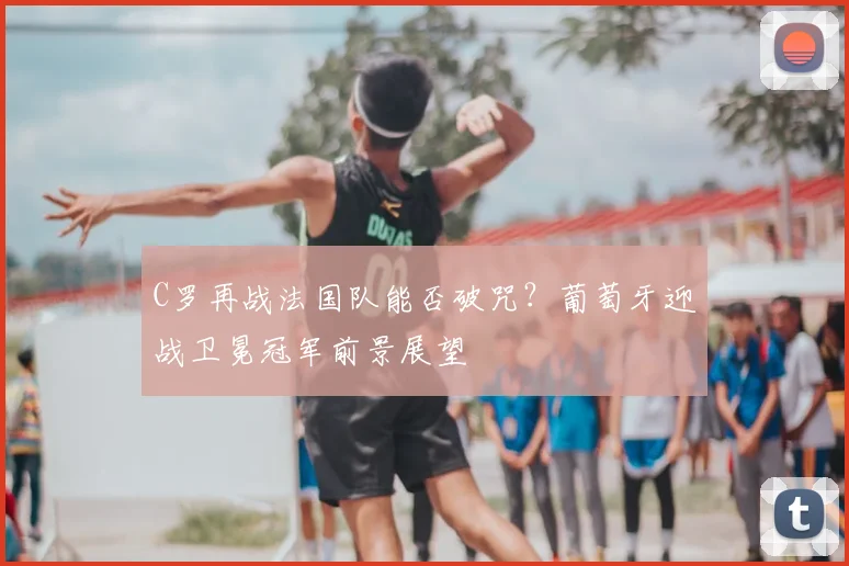 C罗再战法国队能否破咒？葡萄牙迎战卫冕冠军前景展望