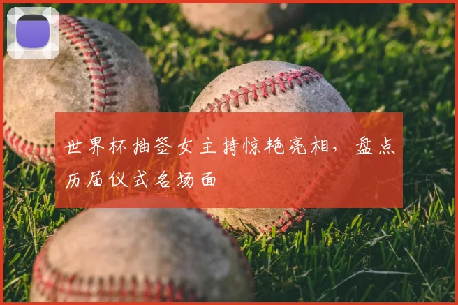 世界杯抽签女主持惊艳亮相，盘点历届仪式名场面