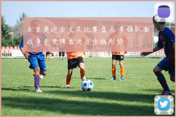 东京奥运会女足比赛盘点 多强队激战争夺奖牌名次与出线形势