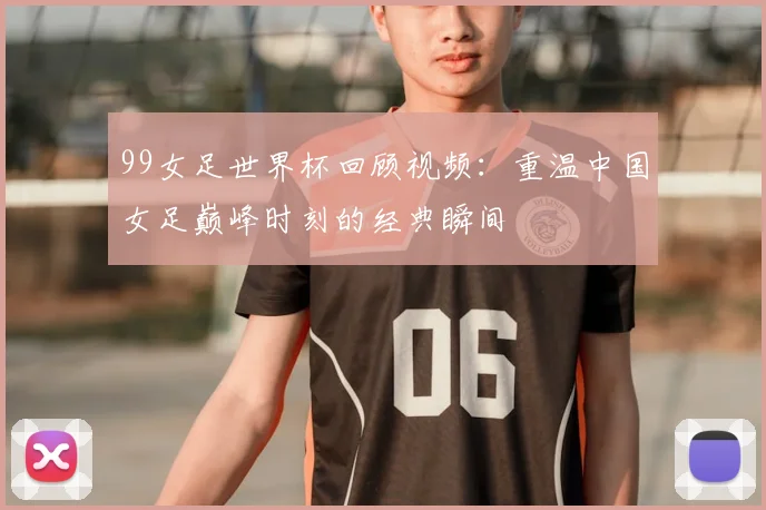 99女足世界杯回顾视频：重温中国女足巅峰时刻的经典瞬间