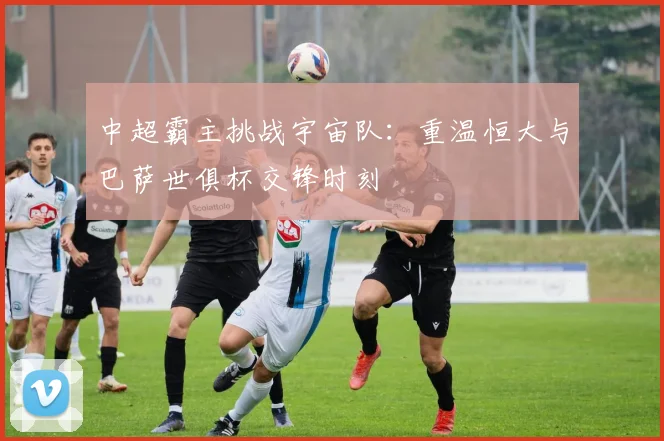 中超霸主挑战宇宙队：重温恒大与巴萨世俱杯交锋时刻