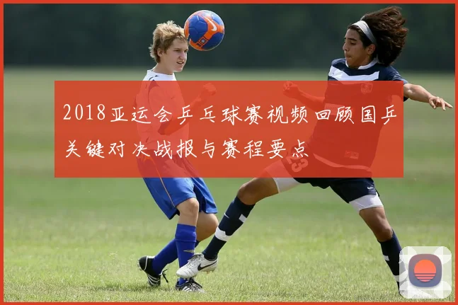 2018亚运会乒乓球赛视频回顾国乒关键对决战报与赛程要点