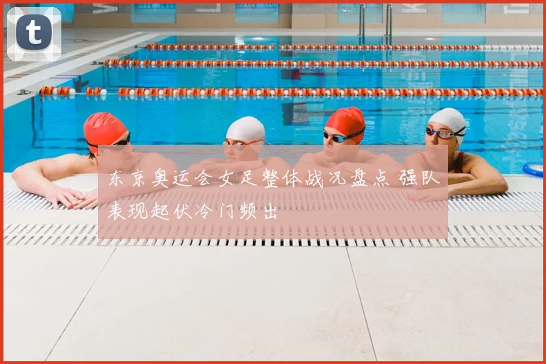 东京奥运会女足整体战况盘点 强队表现起伏冷门频出