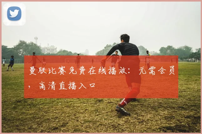 曼联比赛免费在线播放：无需会员，高清直播入口
