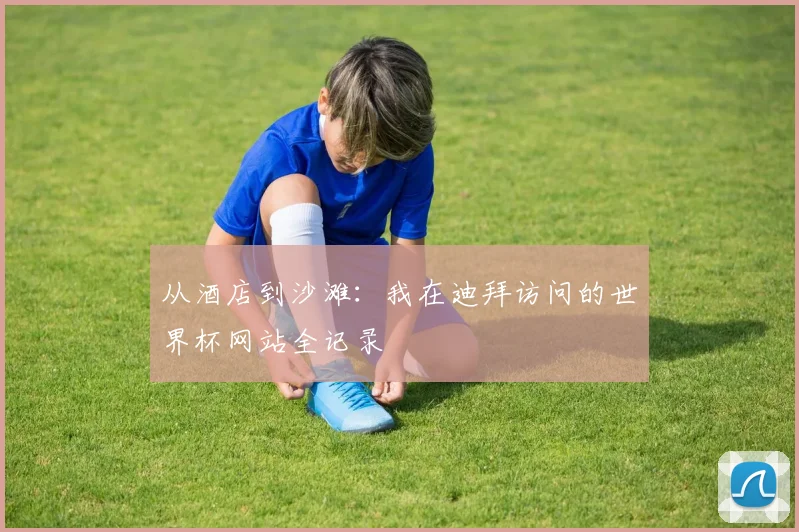 从酒店到沙滩：我在迪拜访问的世界杯网站全记录