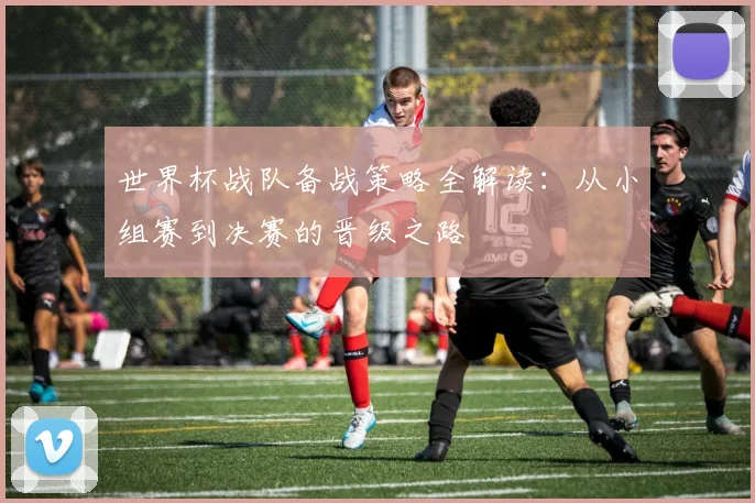 世界杯战队备战策略全解读：从小组赛到决赛的晋级之路