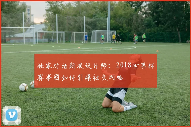 独家对话新浪设计师：2018世界杯赛事图如何引爆社交网络