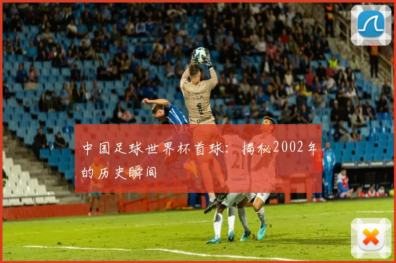 中国足球世界杯首球：揭秘2002年的历史瞬间