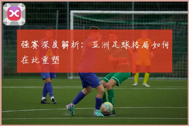 强赛深度解析：亚洲足球格局如何在此重塑