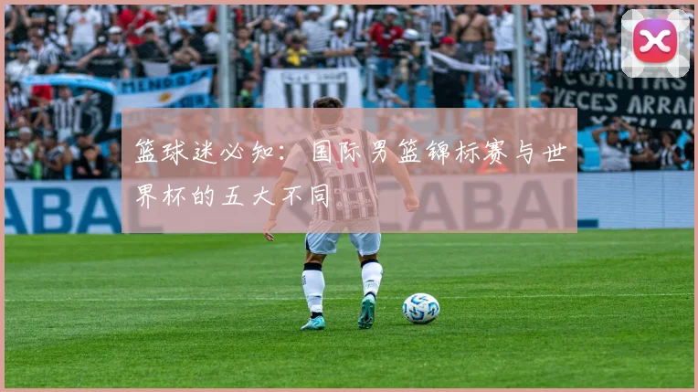 篮球迷必知：国际男篮锦标赛与世界杯的五大不同