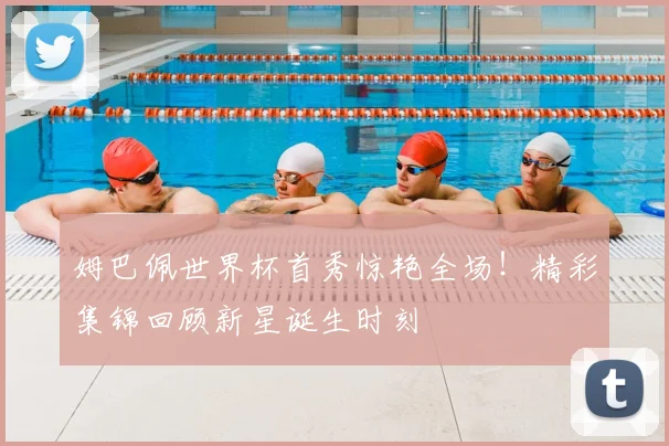 姆巴佩世界杯首秀惊艳全场!精彩集锦回顾新星诞生时刻