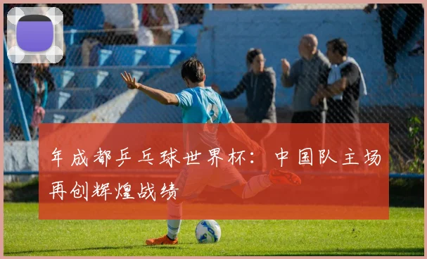 年成都乒乓球世界杯：中国队主场再创辉煌战绩