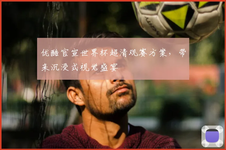 优酷官宣世界杯超清观赛方案,带来沉浸式视觉盛宴