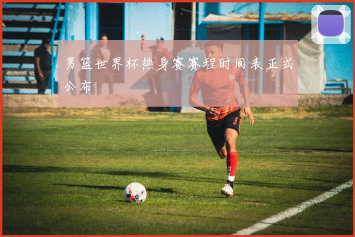 男篮世界杯热身赛赛程时间表正式公布
