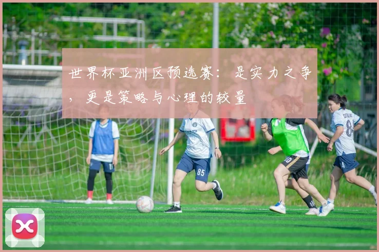 世界杯亚洲区预选赛：是实力之争，更是策略与心理的较量