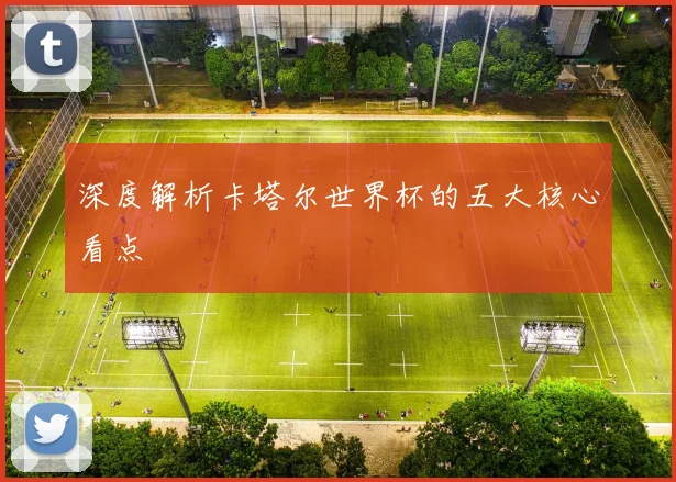 深度解析卡塔尔世界杯的五大核心看点