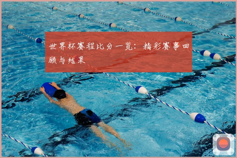 世界杯赛程比分一览:精彩赛事回顾与结果