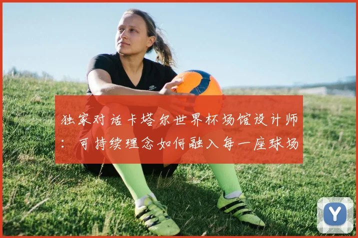 独家对话卡塔尔世界杯场馆设计师：可持续理念如何融入每一座球场？