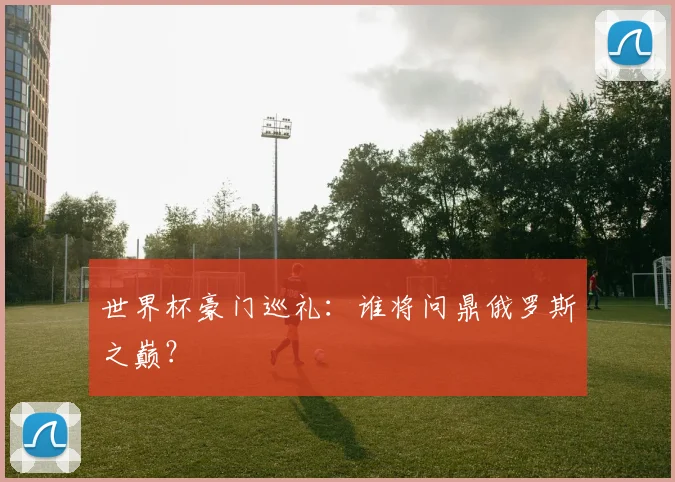 世界杯豪门巡礼:谁将问鼎俄罗斯之巅?