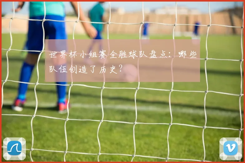 世界杯小组赛全胜球队盘点:哪些队伍创造了历史?