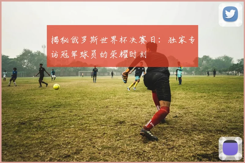 揭秘俄罗斯世界杯决赛日：独家专访冠军球员的荣耀时刻