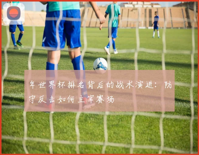 年世界杯排名背后的战术演进:防守反击如何主宰赛场