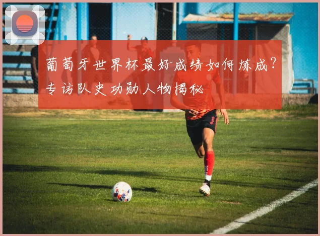 葡萄牙世界杯最好成绩如何炼成？专访队史功勋人物揭秘