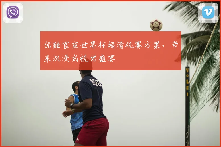 优酷官宣世界杯超清观赛方案,带来沉浸式视觉盛宴