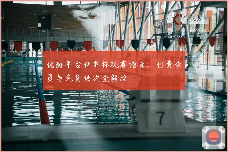 优酷平台世界杯观赛指南:付费会员与免费场次全解读