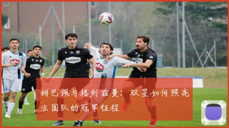 姆巴佩与格列兹曼:双星如何照亮法国队的冠军征程